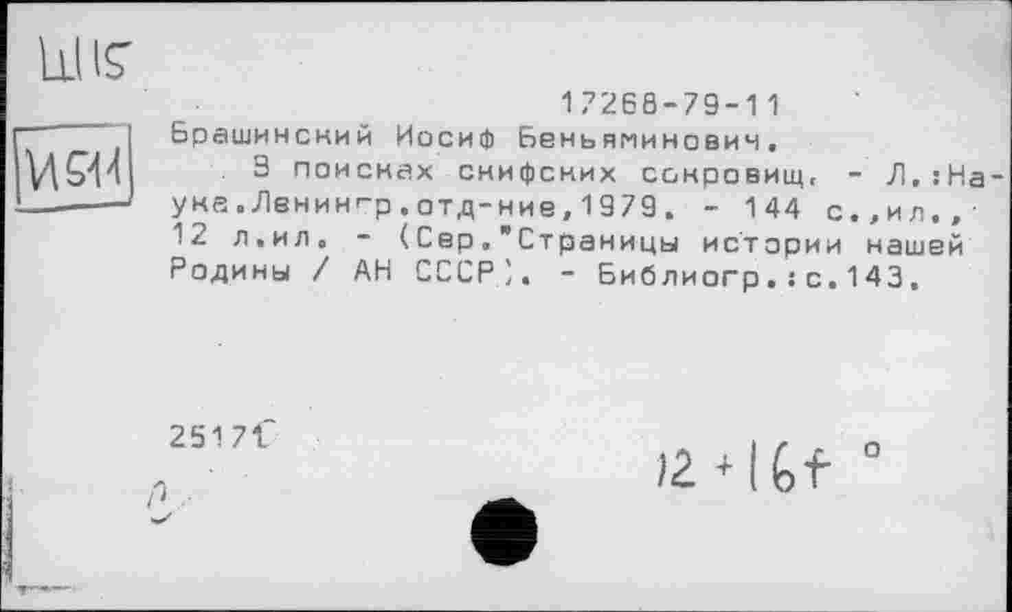 ﻿їж
17268-79-11 Брашинский Иосиф Беньяминовин.
З поисках снифских сонровищ. - Л,:На уна . Лвнин<“р . 0Тд-ние, 1979 . - 144 с.,ил.,-12 л.ил. - (СерСтраницы истории нашей Родины / АН СССР'. - Библиогр.: с.143,
2517t“
°